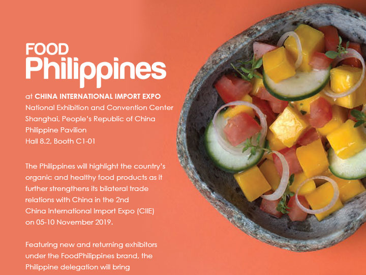 FOODPhilippines at CHINA INTERNATIONAL IMPORT EXPO National Exhibition and Convention Center Shanghai, People’s Republic of China Philippine Pavilion Hall 8.2, Booth C1-01
			
			The Philippines will highlight the country’s organic and healthy food products as it further strengthens its bilateral trade relations with China in the 2nd
			China International Import Expo (CIIE) on 05-10 November 2019.

			Featuring new and returning exhibitors under the FoodPhilippines brand, the Philippine delegation will bring