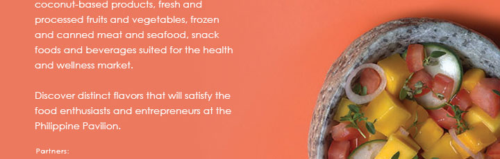 coconut-based products, fresh and processed fruits and vegetables, frozen and canned meat and seafood, snack foods and beverages suited for the health and wellness market.

			Discover distinct flavors that will satisfy the food enthusiasts and entrepreneurs at the Philippine Pavilion.