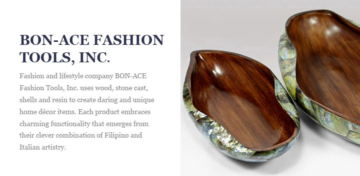 BON-ACE FASHION TOOLS, INC. - Fashion and lifestyle company BON-ACE Fashion Tools, Inc. uses wood, stone cast, shells and resin to create daring and unique home décor items. Each product embraces charming functionality that emerges from their clever combination of Filipino and Italian artistry.