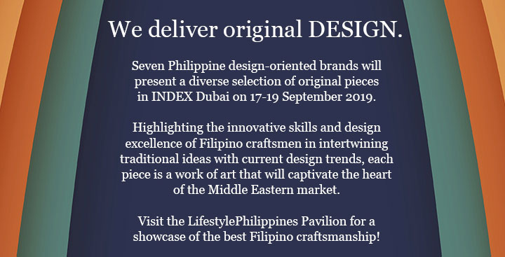 We deliver original DESIGN. Seven Philippine design-oriented brands will present a diverse selection of original pieces
in INDEX Dubai on 17-19 September 2019. Highlighting the innovative skills and design excellence of Filipino craftsmen in intertwining traditional ideas with current design trends, each piece is a work of art that will captivate the heart of the Middle Eastern market. Visit the LifestylePhilippines Pavilion for a showcase of the best Filipino craftsmanship!