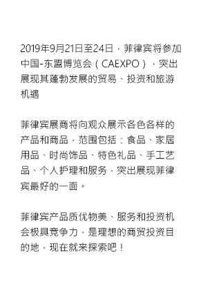 The Philippines gears up for a bolder country participation in the China-ASEAN Expo (CAEXPO) to present its booming trade, investment and tourism industries on 21-24 September 2019. Highlighting the best of the Philippines through an exhibit of products and commtodities from various sectors: food, home, fashion, gifts, handicrafts, personal care and services. Discover the Philippines as a destination of choice for high-quality products, competitive services and investment opportunities.