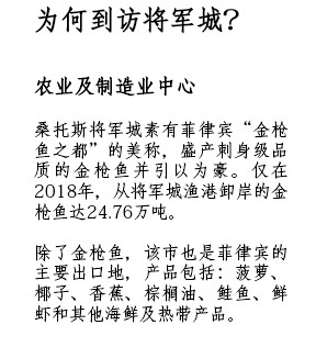 为何到访将军城？农业及制造业中心 - 桑托斯将军城素有菲律宾“金枪鱼之都”的美称，盛产刺身级品质的金枪鱼并引以为豪。仅在2018年，从将军城渔港卸岸的金枪鱼达24.76万吨。除了金枪鱼，该市也是菲律宾的主要出口地，产品包括：菠萝、椰子、香蕉、棕榈油、鲑鱼、鲜虾和其他海鲜及热带产品。