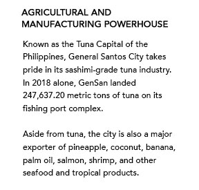 Agricultural and Manufacturing Powerhouse - Known as the Tuna Capital of the Philippines, General Santos City takes pride in its sashimi-grade tuna industry. In 2018 alone, GenSan landed 247,637.20 metric tons of tuna on its fishing port complex. Aside from tuna, the city is also a major exporter of pineapple, coconut, banana, palm oil, salmon, shrimp, and other seafood and tropical products. 