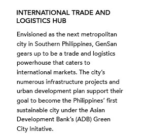 International Trade and Logistics Hub - Envisioned as the next metropolitan city in Southern Philippines, GenSan gears up to be a trade and logistics powerhouse that caters to international markets. The city’s numerous infrastructure projects and urban development plan support their goal to become the Philippines’ first sustainable city under the Asian Development Bank’s (ADB) Green City Initative.