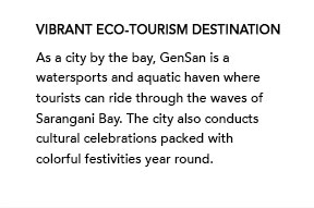 Vibrant Eco-tourism Destination - As a city by the bay, GenSan is a watersports and aquatic haven where tourists can ride through the waves of Sarangani Bay. The city also conducts cultural celebrations packed with colorful festivities year round.