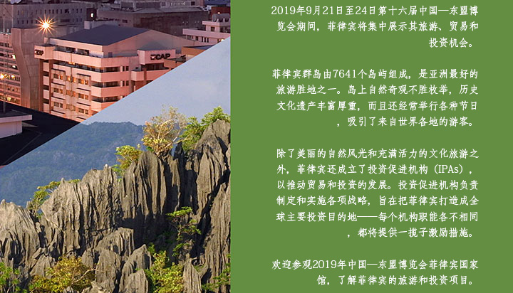 The Philippines will showcase the country’s tourism, trade and investment opportunities in the 16th China-ASEAN Expo (CAEXPO) from 21 to 24 September 2019. An archipelago of 7,641 islands, the Philippines is regarded as one of the top tourist destinations in Asia. Its countless natural wonders, rich historical and cultural heritage and exuberant festivals attract tourists from all over the world. Aside from its beautiful scenery and vibrant cultural tourism, the Philippines will also promote its trade and investment areas through the Investment Promotion Agencies (IPAs). The IPAs are tasked to formulate and develop strategies to position the country as a prime destination for investments—each one having distinct functions and offering incentive packages. Visit the Philippine National Pavilion in CAEXPO 2019 for a showcase of the country’s tourism and investment programs.