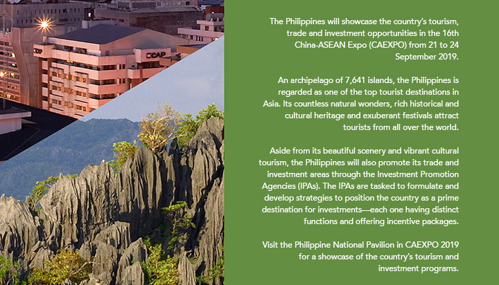The Philippines will showcase the country’s tourism, trade and investment opportunities in the 16th China-ASEAN Expo (CAEXPO) from 21 to 24 September 2019. An archipelago of 7,641 islands, the Philippines is regarded as one of the top tourist destinations in Asia. Its countless natural wonders, rich historical and cultural heritage and exuberant festivals attract tourists from all over the world. Aside from its beautiful scenery and vibrant cultural tourism, the Philippines will also promote its trade and investment areas through the Investment Promotion Agencies (IPAs). The IPAs are tasked to formulate and develop strategies to position the country as a prime destination for investments—each one having distinct functions and offering incentive packages. Visit the Philippine National Pavilion in CAEXPO 2019 for a showcase of the country’s tourism and investment programs.