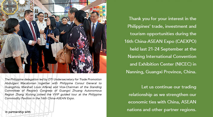 Thank you for your interest in the Philippines’ trade, investment and tourism opportunities during the 16th China-ASEAN Expo (CAEXPO) held last 21-24 September at the Nanning International Convention and Exhibition Center (NICEC) in Nanning, Guangxi Province, China. Let us continue our trading relationship as we strengthen our economic ties with China, ASEAN nations and other partner regions.