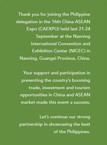 Thank you for joining the Philippine delegation in the 16th China-ASEAN Expo (CAEXPO) held last 21-24 September at the Nanning International Convention and Exhibition Center (NICEC) in Nanning, Guangxi Province, China. Your support and participation in presenting the country’s booming trade, investment and tourism opportunities in China and ASEAN market made this event a success. Let’s continue our strong partnership in showcasing the best of the Philippines.