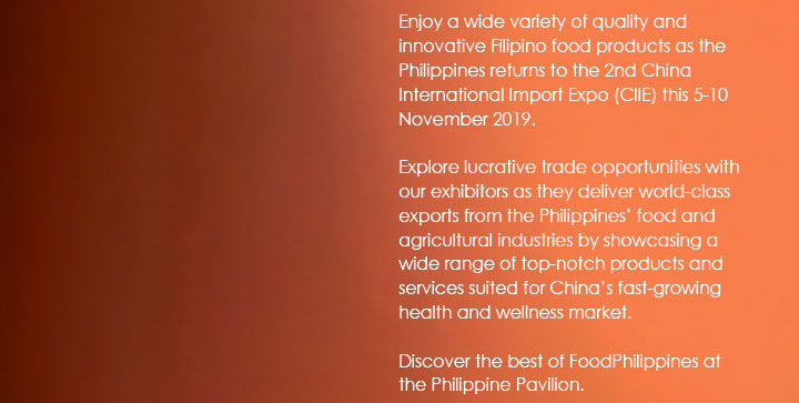 Enjoy a wide variety of quality and innovative Filipino food products as the Philippines returns to the 2nd China International Import Expo (CIIE) this 5-10 November 2019. Explore lucrative trade opportunities with our exhibitors as they deliver world-class exports from the Philippines’ food and agricultural industries by showcasing a wide range of top-notch products and services suited for China’s fast-growing health and wellness market. Discover the best of FoodPhilippines at the Philippine Pavilion.