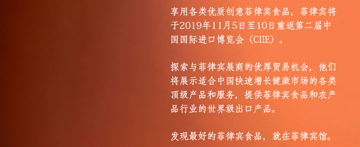 享用各类优质创意菲律宾食品，菲律宾将于2019年11月5日至10日重返第二届中国国际进口博览会（CIIE）。 探索与菲律宾展商的优厚贸易机会，他们将展示适合中国快速增长健康市场的各类顶级产品和服务，提供菲律宾食品和农产品行业的世界级出口产品。 发现最好的菲律宾食品，就在菲律宾馆。